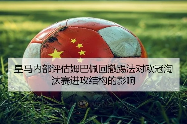 皇马内部评估姆巴佩回撤踢法对欧冠淘汰赛进攻结构的影响